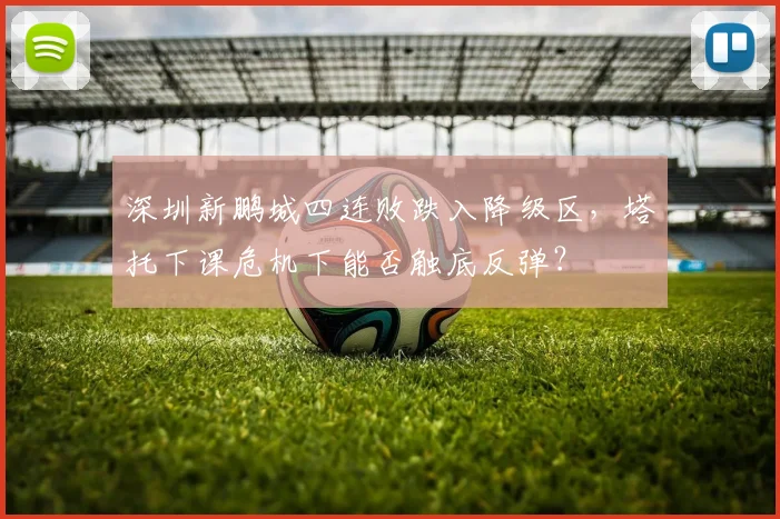 深圳新鹏城四连败跌入降级区，塔托下课危机下能否触底反弹？