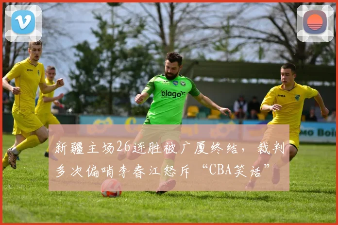 新疆主场26连胜被广厦终结，裁判多次偏哨李春江怒斥“CBA笑话”