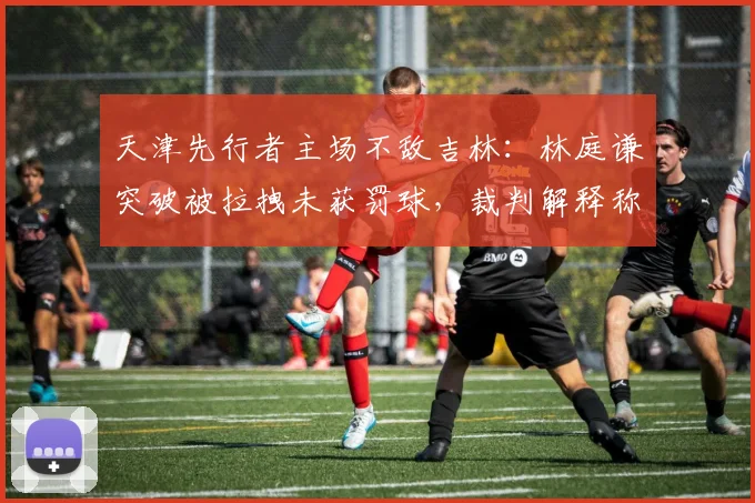 天津先行者主场不敌吉林：林庭谦突破被拉拽未获罚球，裁判解释称“正常对抗”