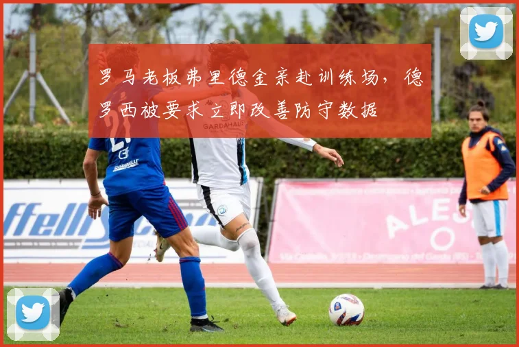 罗马老板弗里德金亲赴训练场，德罗西被要求立即改善防守数据