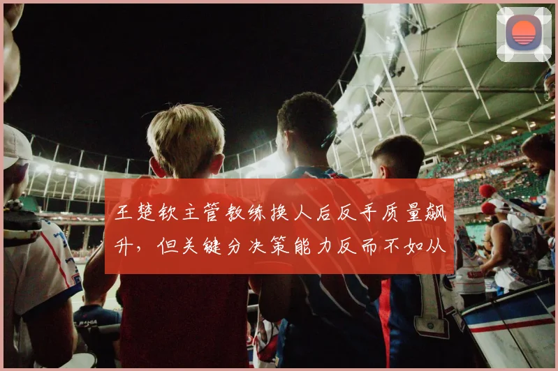 王楚钦主管教练换人后反手质量飙升，但关键分决策能力反而不如从前