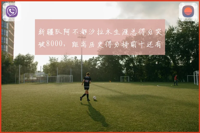 新疆队阿不都沙拉木生涯总得分突破8000，距离历史得分榜前十还有多远？